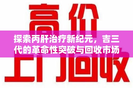 青岛探索丙肝治疗新纪元，吉三代的革命性突破与回收市场解析