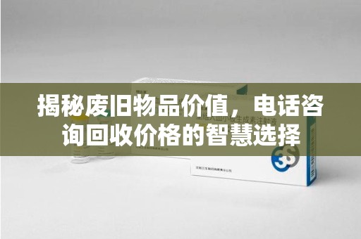 青岛揭秘废旧物品价值，电话咨询回收价格的智慧选择