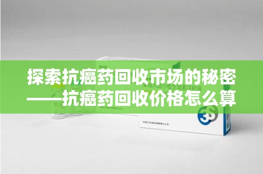 青岛探索抗癌药回收市场的秘密——抗癌药回收价格怎么算？