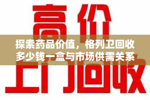 青岛探索药品价值，格列卫回收多少钱一盒与市场供需关系的深度解析