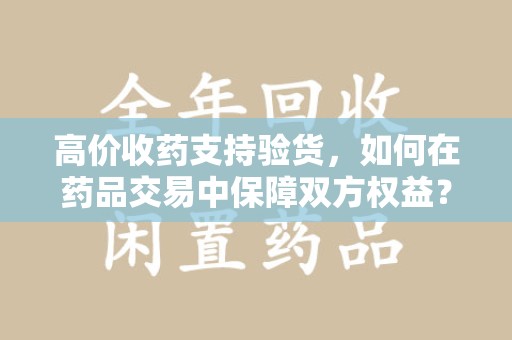 青岛高价收药支持验货，如何在药品交易中保障双方权益？