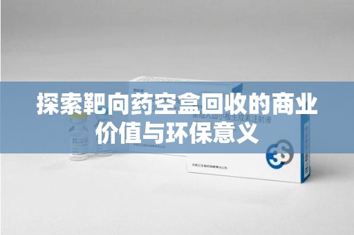 青岛探索靶向药空盒回收的商业价值与环保意义