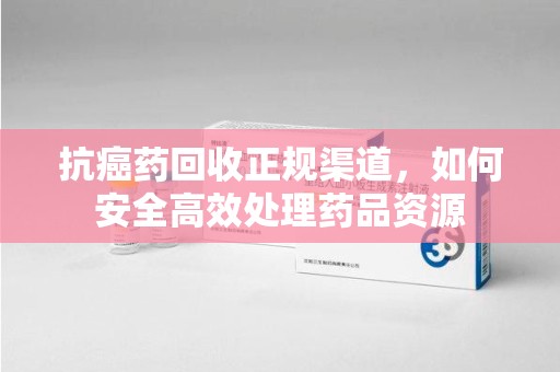 青岛抗癌药回收正规渠道，如何安全高效处理药品资源