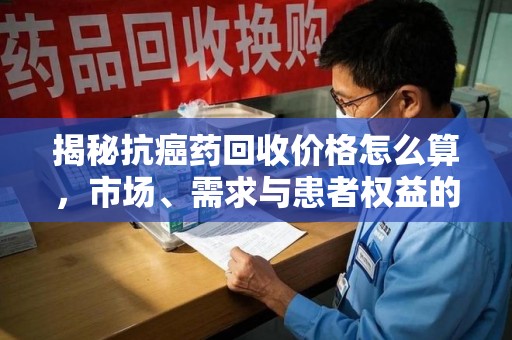 青岛揭秘抗癌药回收价格怎么算，市场、需求与患者权益的平衡之道