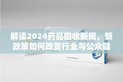 青岛解读2024药品回收新规，新政策如何改变行业与公众健康