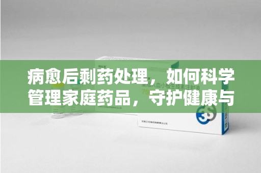青岛病愈后剩药处理，如何科学管理家庭药品，守护健康与环境