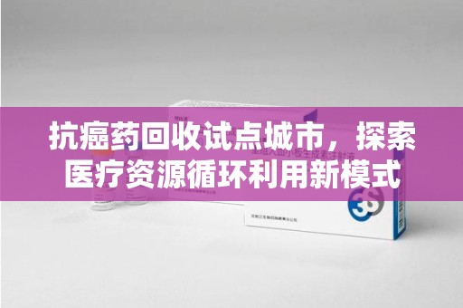 青岛抗癌药回收试点城市，探索医疗资源循环利用新模式