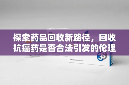 青岛探索药品回收新路径，回收抗癌药是否合法引发的伦理与法律思考